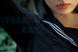 导航黑料：17c疯狂揭秘那些你不敢想的八卦！
