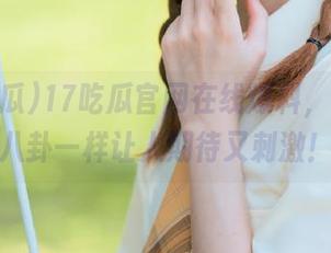 17吃瓜官网在线爆料，果汁和八卦一样让人期待又刺激！
