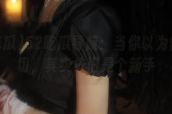 52吃瓜导航：当你以为懂得一切，其实依旧是个新手