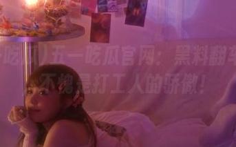 五一吃瓜官网：黑料翻车现场，不愧是打工人的骄傲！